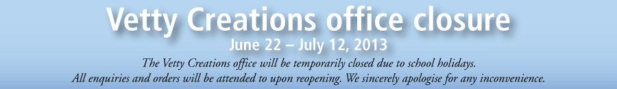 Vetty Creationsoffice closureJune 2 - July 12. The Vetty Creations office will be temporarily closed due to school holidays. All enquiries and orders will be attended to upon reopening. We sincerely apologise for any inconvenience.